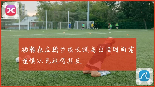 杨瀚森应稳步成长提高出场时间需谨慎以免适得其反