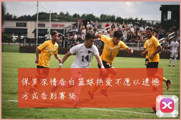 保罗深情告白篮球热爱不愿以遗憾方式告别赛场