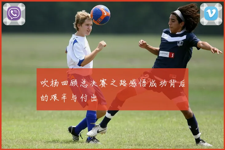 吹杨回顾总决赛之路感悟成功背后的艰辛与付出