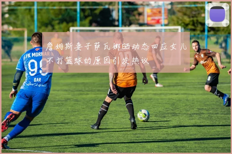 詹姆斯妻子萨瓦娜晒动态回应女儿不打篮球的原因引发热议