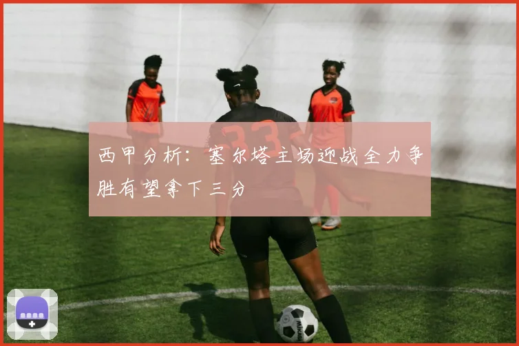西甲分析：塞尔塔主场迎战全力争胜有望拿下三分