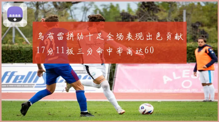 乌布雷拼劲十足全场表现出色贡献17分11板三分命中率高达60