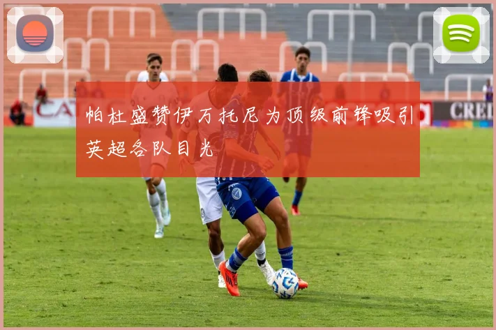 帕杜盛赞伊万托尼为顶级前锋吸引英超各队目光