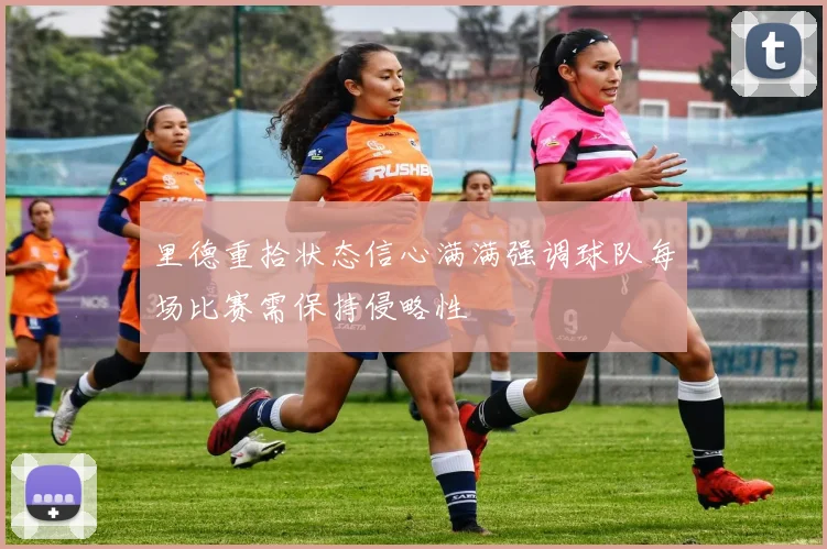 里德重拾状态信心满满强调球队每场比赛需保持侵略性