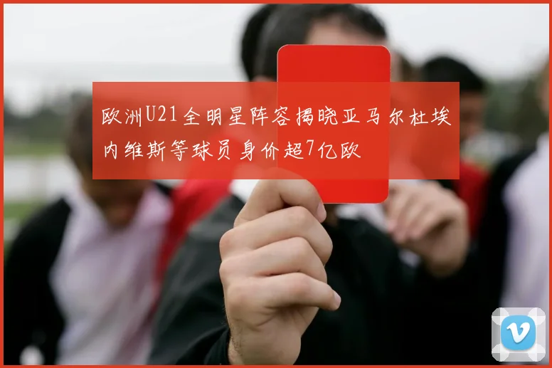 欧洲U21全明星阵容揭晓亚马尔杜埃内维斯等球员身价超7亿欧