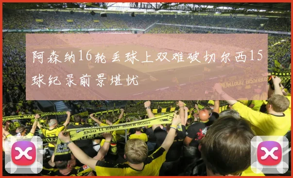 阿森纳16轮丢球上双难破切尔西15球纪录前景堪忧