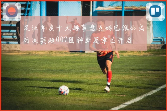 足坛年度十大趣事盘点姆巴佩公式对决英超007圆神新篇章已开启