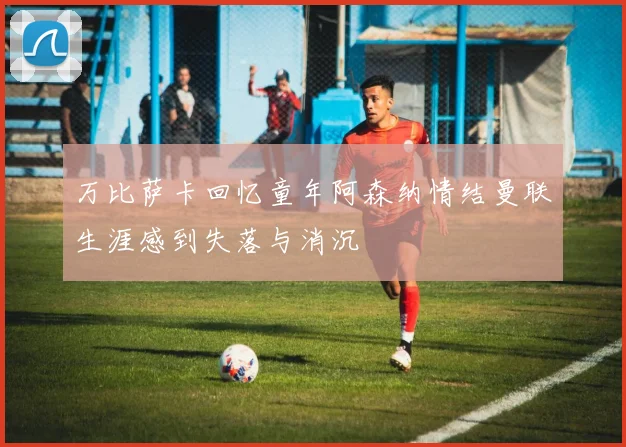万比萨卡回忆童年阿森纳情结曼联生涯感到失落与消沉