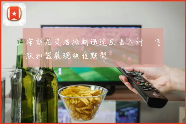 布朗尼灵活抢断迅速反击八村塁飞跃扣篮展现绝佳默契
