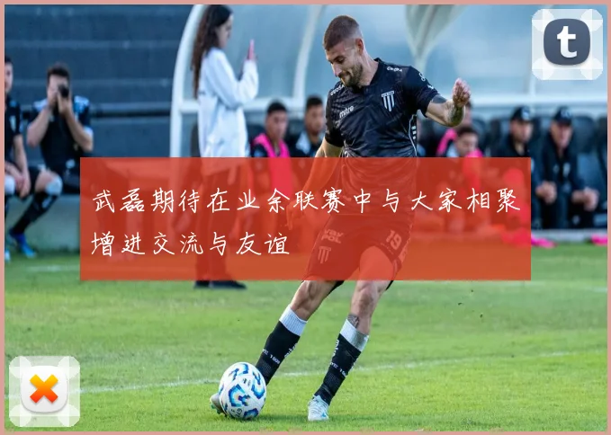 武磊期待在业余联赛中与大家相聚增进交流与友谊