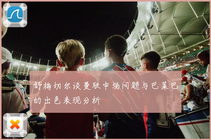 舒梅切尔谈曼联中场问题与巴莱巴的出色表现分析