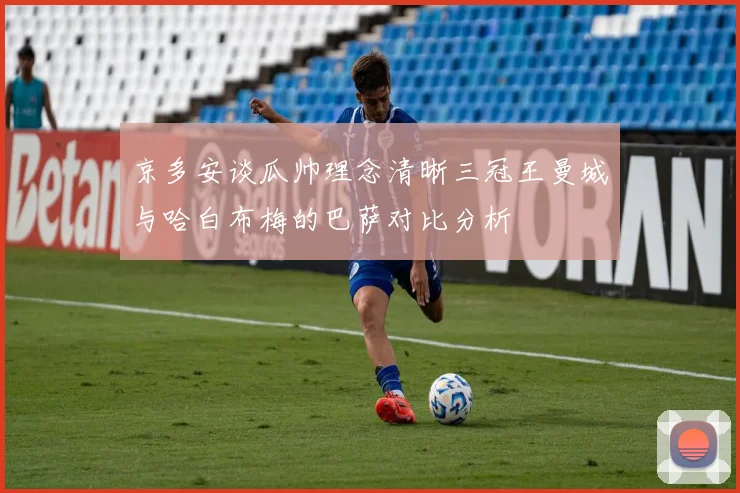 京多安谈瓜帅理念清晰三冠王曼城与哈白布梅的巴萨对比分析