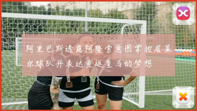 阿里巴斯透露阿隆索意图掌控居莱尔球队并表达重返皇马的梦想