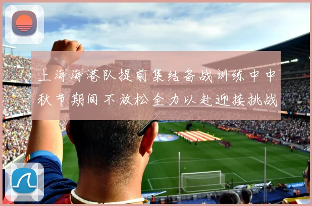 上海海港队提前集结备战训练中中秋节期间不放松全力以赴迎接挑战