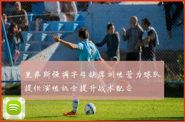 里弗斯强调字母缺席训练营为球队提供演练机会提升战术配合