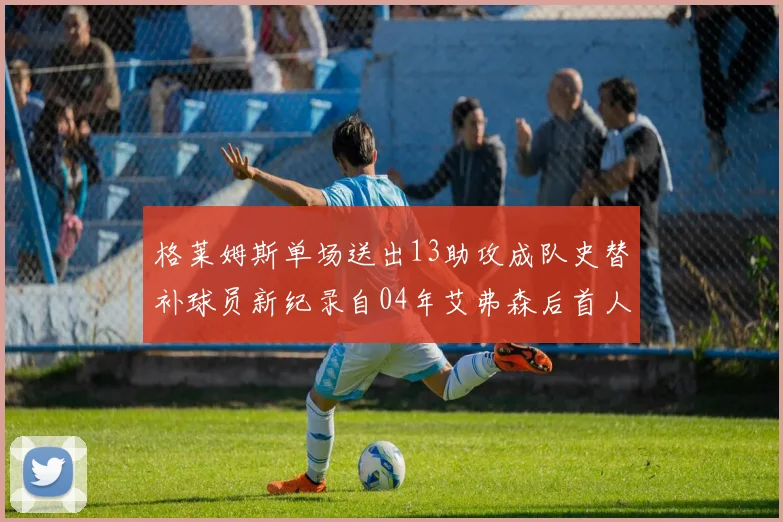 格莱姆斯单场送出13助攻成队史替补球员新纪录自04年艾弗森后首人