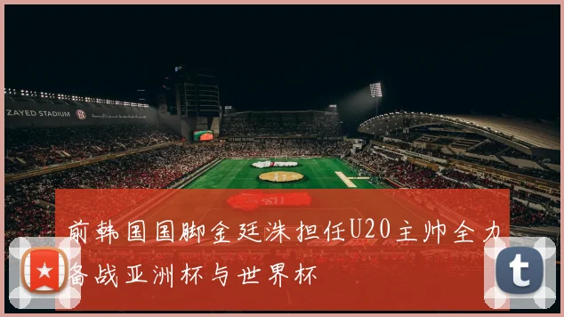 前韩国国脚金廷洙担任U20主帅全力备战亚洲杯与世界杯