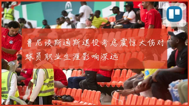 鲁尼谈斯通斯退役考虑震惊大伤对球员职业生涯影响深远