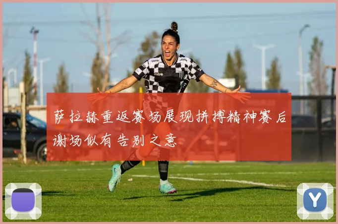 萨拉赫重返赛场展现拼搏精神赛后谢场似有告别之意