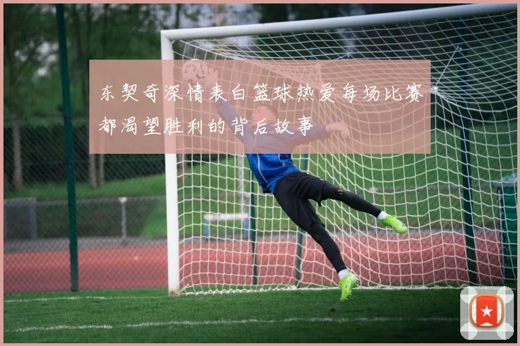 东契奇深情表白篮球热爱每场比赛都渴望胜利的背后故事