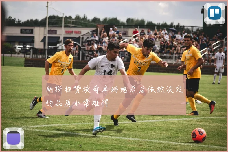 纳斯称赞埃奇库姆绝杀后依然淡定的品质非常难得