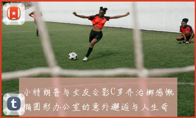 小特朗普与女友合影C罗乔治娜感慨椭圆形办公室的意外邂逅与人生奇遇