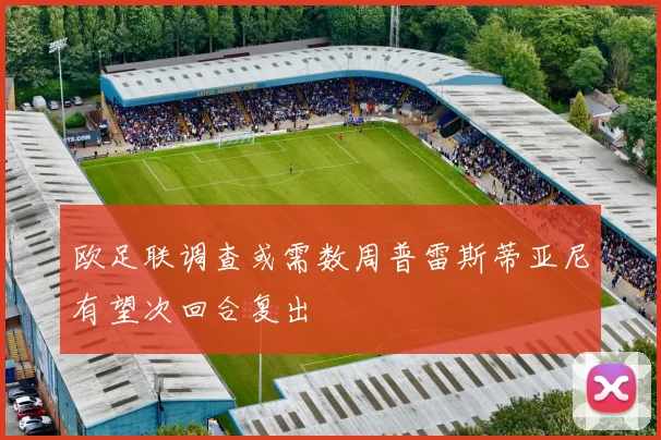 欧足联调查或需数周普雷斯蒂亚尼有望次回合复出