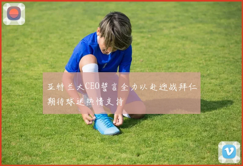 亚特兰大CEO誓言全力以赴迎战拜仁期待球迷热情支持