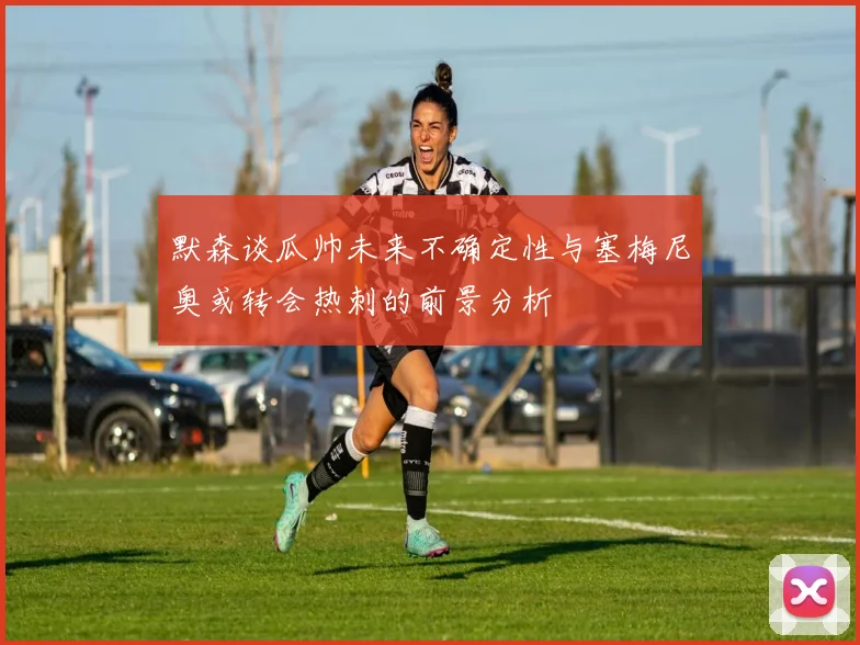 默森谈瓜帅未来不确定性与塞梅尼奥或转会热刺的前景分析