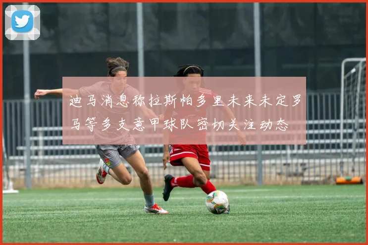 迪马消息称拉斯帕多里未来未定罗马等多支意甲球队密切关注动态