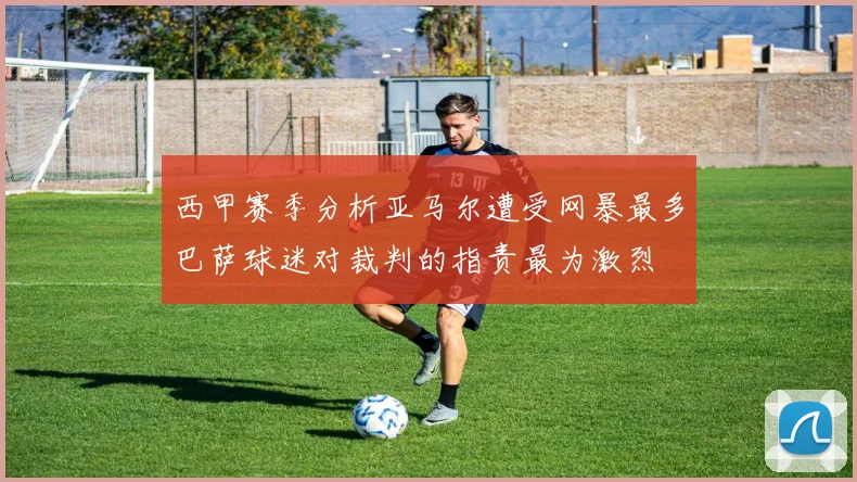 西甲赛季分析亚马尔遭受网暴最多巴萨球迷对裁判的指责最为激烈