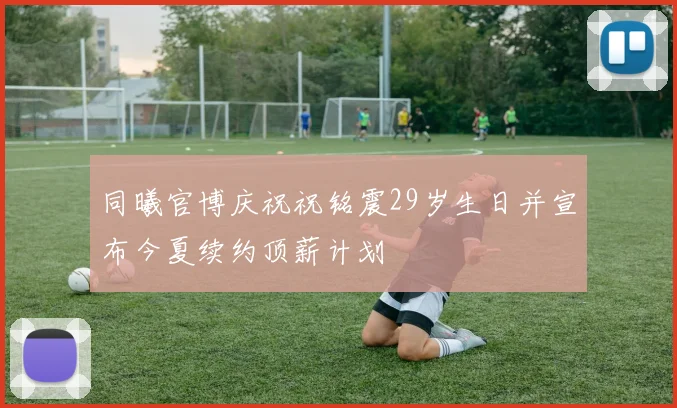 同曦官博庆祝祝铭震29岁生日并宣布今夏续约顶薪计划