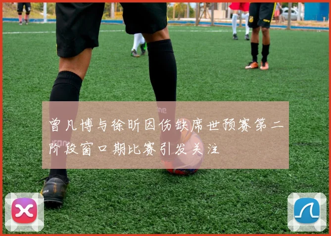 曾凡博与徐昕因伤缺席世预赛第二阶段窗口期比赛引发关注