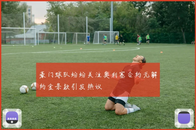 豪门球队纷纷关注奥利塞合约无解约金条款引发热议