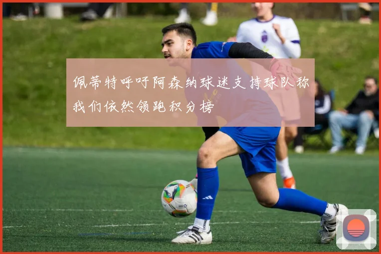 佩蒂特呼吁阿森纳球迷支持球队称我们依然领跑积分榜