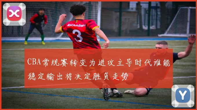 CBA常规赛转变为进攻主导时代谁能稳定输出将决定胜负走势