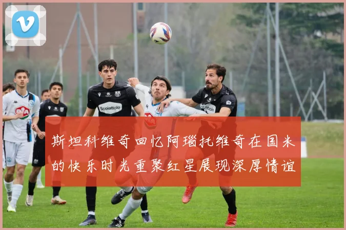斯坦科维奇回忆阿瑙托维奇在国米的快乐时光重聚红星展现深厚情谊