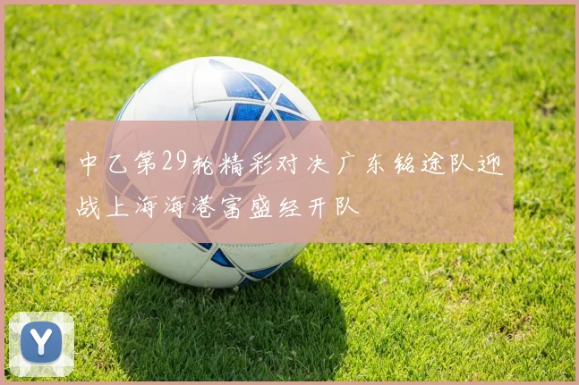 中乙第29轮精彩对决广东铭途队迎战上海海港富盛经开队