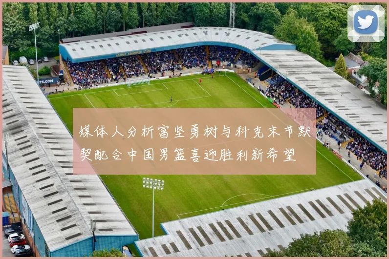 媒体人分析富坚勇树与科克末节默契配合中国男篮喜迎胜利新希望