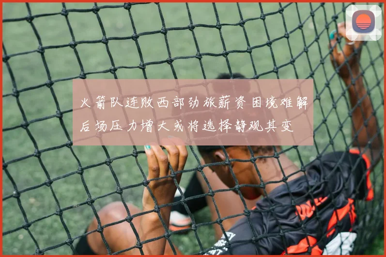 火箭队连败西部劲旅薪资困境难解后场压力增大或将选择静观其变